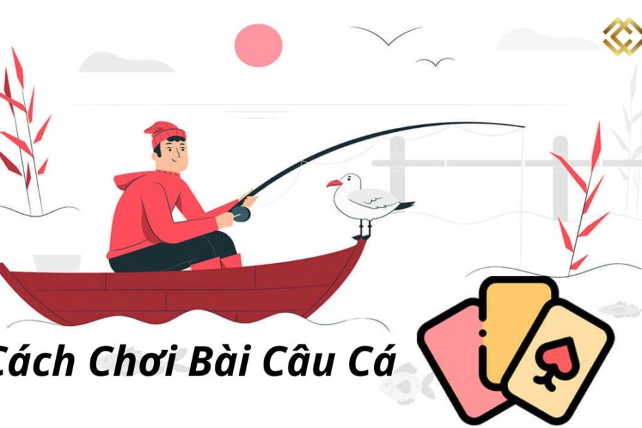 Hướng dẫn cách chơi bài câu cá và kỹ thuật đánh bài câu cá thắng đậm